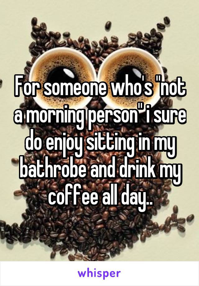 For someone who's "not a morning person" i sure do enjoy sitting in my bathrobe and drink my coffee all day..