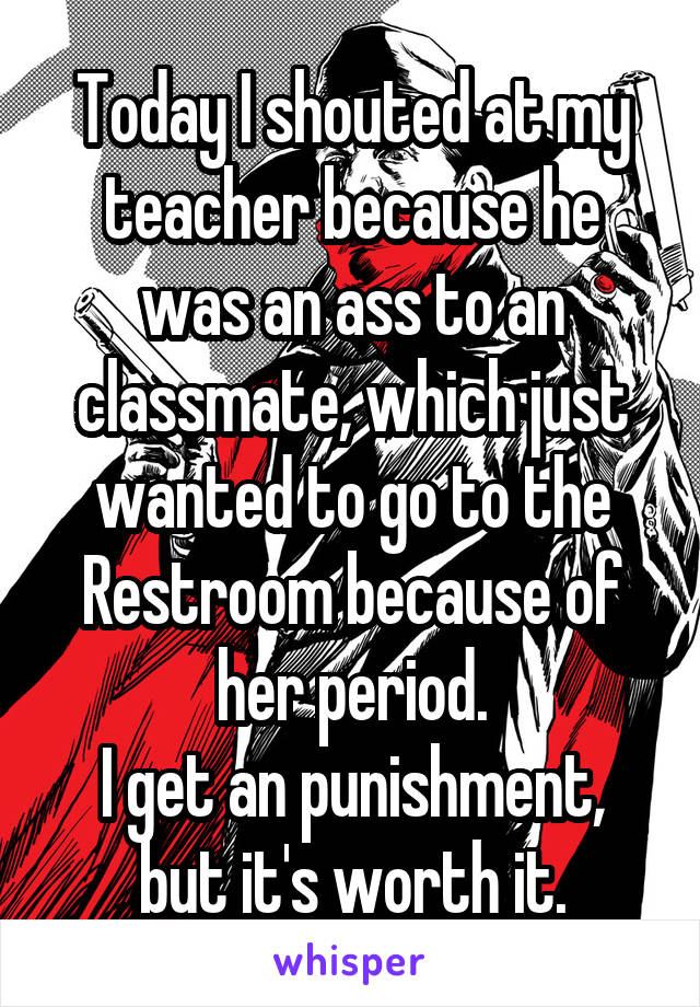 Today I shouted at my teacher because he was an ass to an classmate, which just wanted to go to the Restroom because of her period.
I get an punishment, but it's worth it.