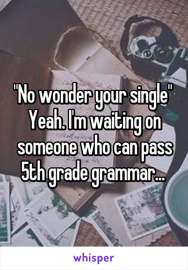 "No wonder your single" 
Yeah. I'm waiting on someone who can pass 5th grade grammar... 