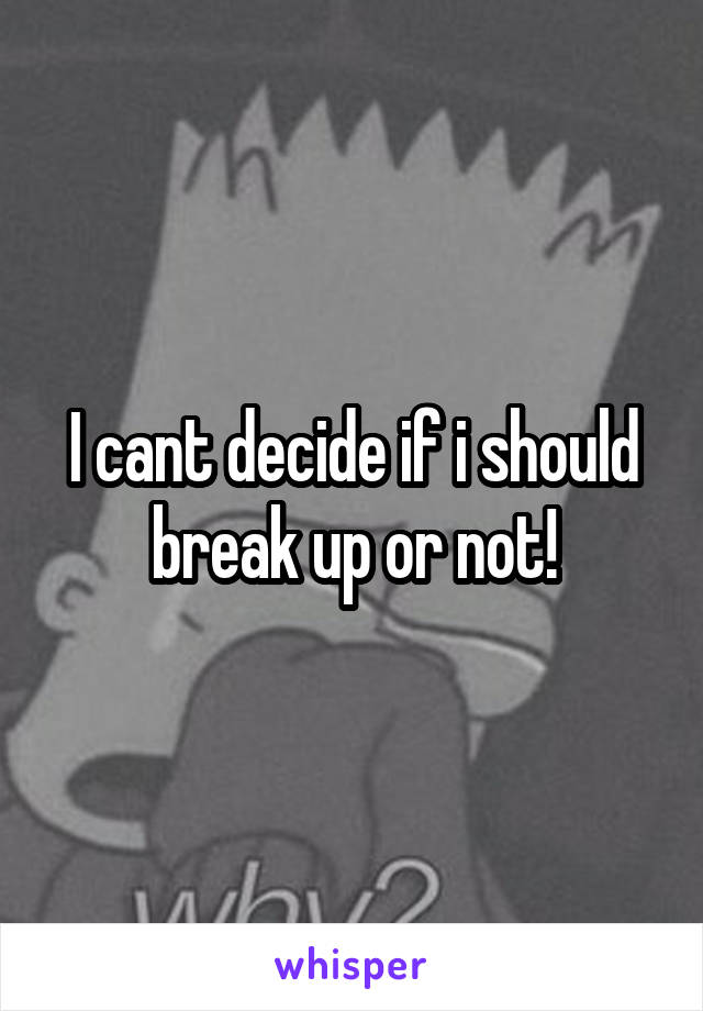 I cant decide if i should break up or not!