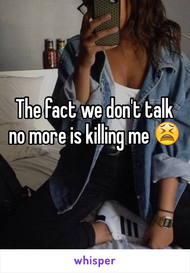 The fact we don't talk no more is killing me 😫