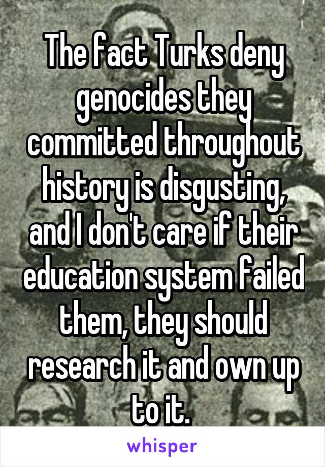 The fact Turks deny genocides they committed throughout history is disgusting, and I don't care if their education system failed them, they should research it and own up to it. 