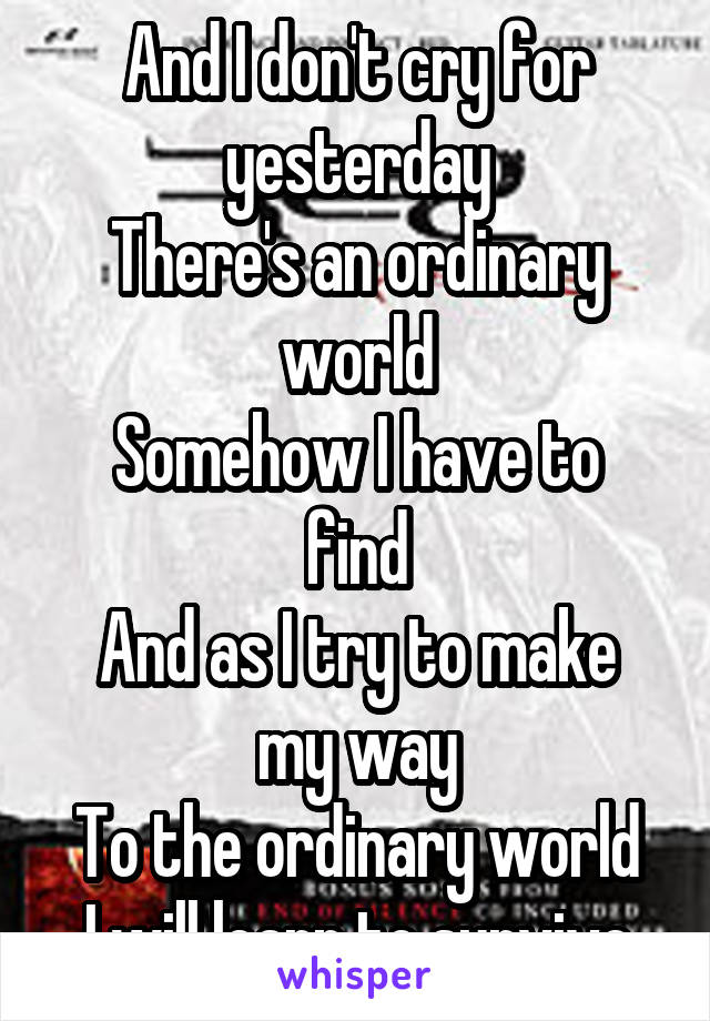 And I don't cry for yesterday
There's an ordinary world
Somehow I have to find
And as I try to make my way
To the ordinary world
I will learn to survive