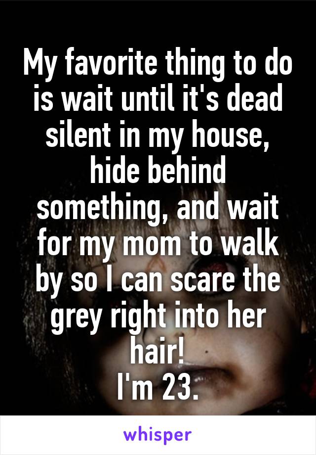 My favorite thing to do is wait until it's dead silent in my house, hide behind something, and wait for my mom to walk by so I can scare the grey right into her hair!
I'm 23.