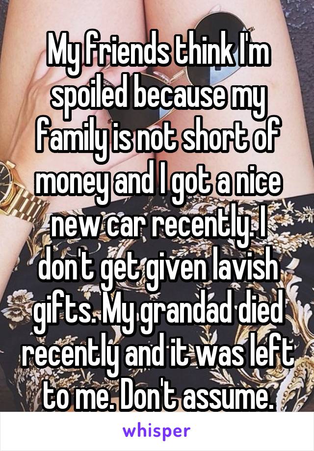 My friends think I'm spoiled because my family is not short of money and I got a nice new car recently. I don't get given lavish gifts. My grandad died recently and it was left to me. Don't assume.