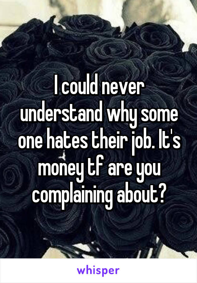 I could never understand why some one hates their job. It's money tf are you complaining about?