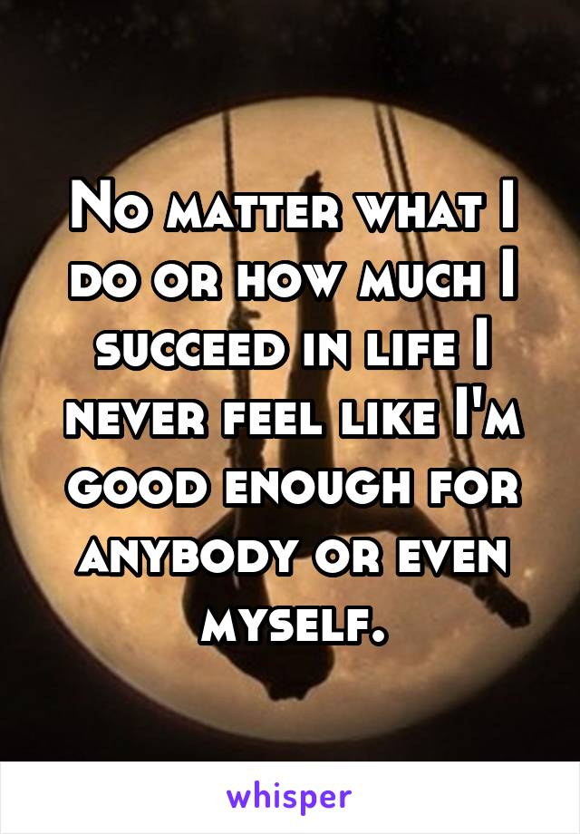 No matter what I do or how much I succeed in life I never feel like I'm good enough for anybody or even myself.