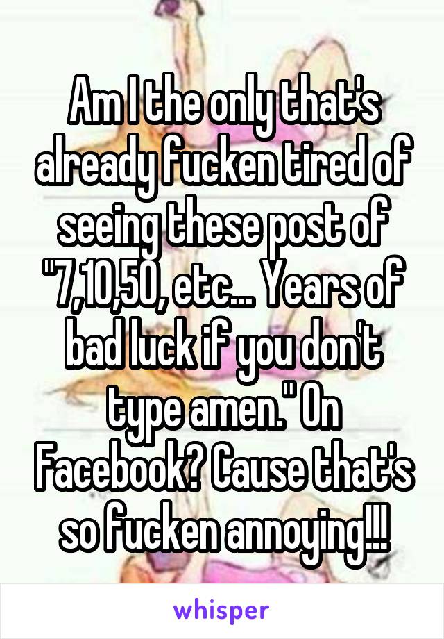 Am I the only that's already fucken tired of seeing these post of "7,10,50, etc... Years of bad luck if you don't type amen." On Facebook? Cause that's so fucken annoying!!!