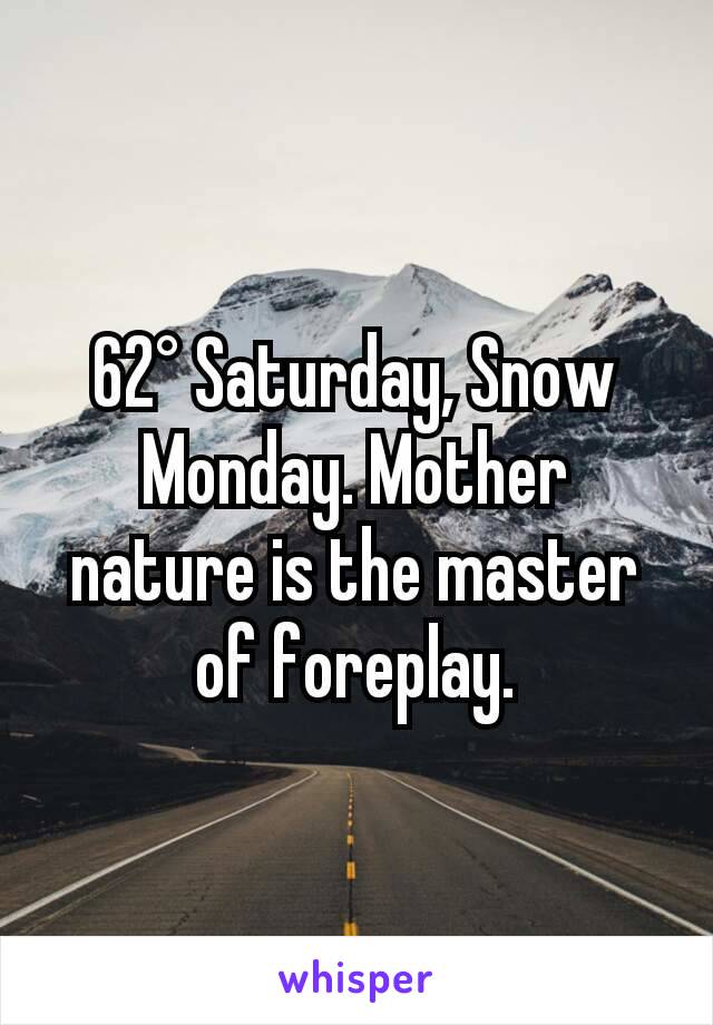 62° Saturday, Snow Monday. Mother nature is the master of foreplay.