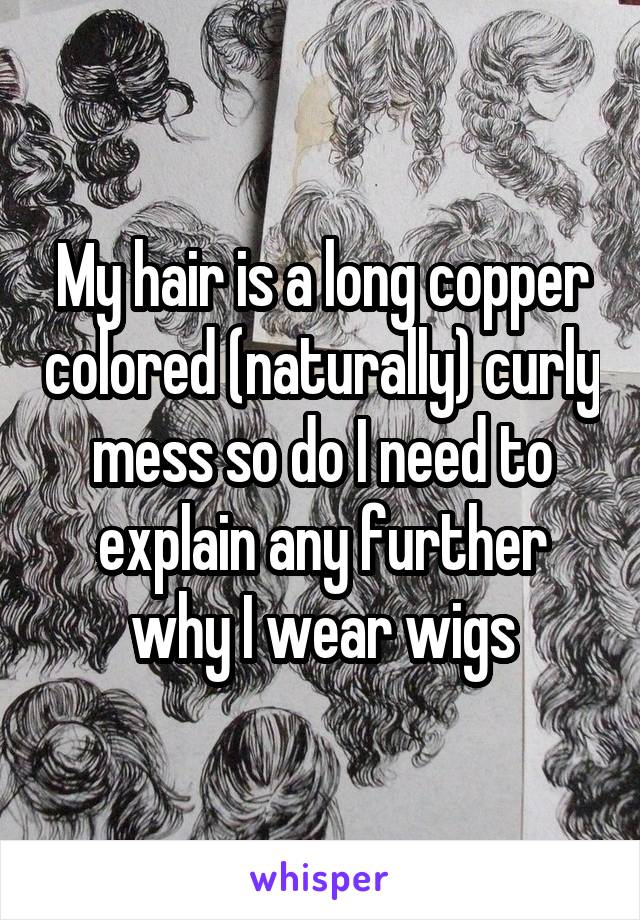 My hair is a long copper colored (naturally) curly mess so do I need to explain any further why I wear wigs