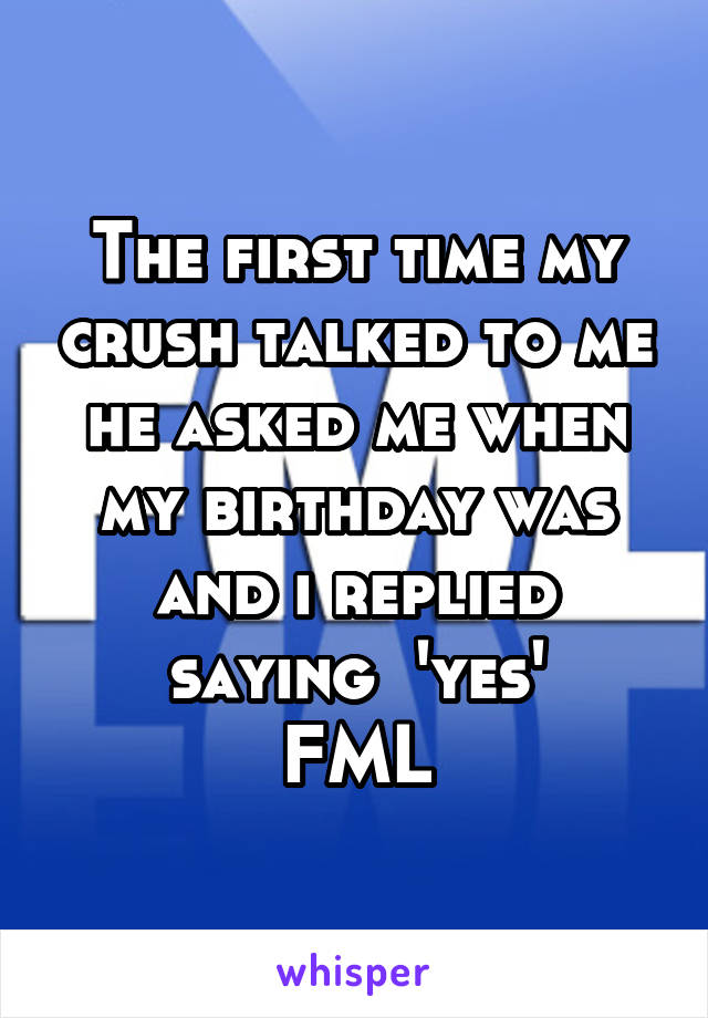 The first time my crush talked to me he asked me when my birthday was and i replied saying  'yes'
FML