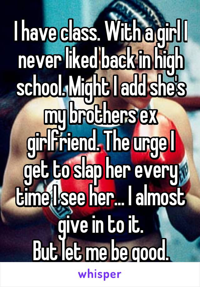 I have class. With a girl I never liked back in high school. Might I add she's my brothers ex girlfriend. The urge I get to slap her every time I see her... I almost give in to it.
But let me be good.