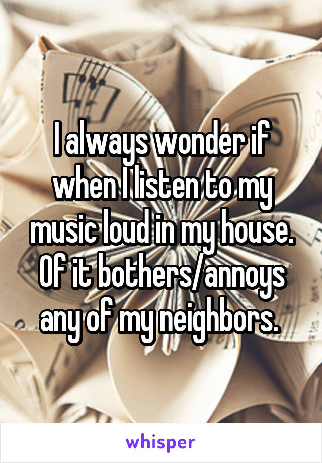 I always wonder if when I listen to my music loud in my house. Of it bothers/annoys any of my neighbors. 