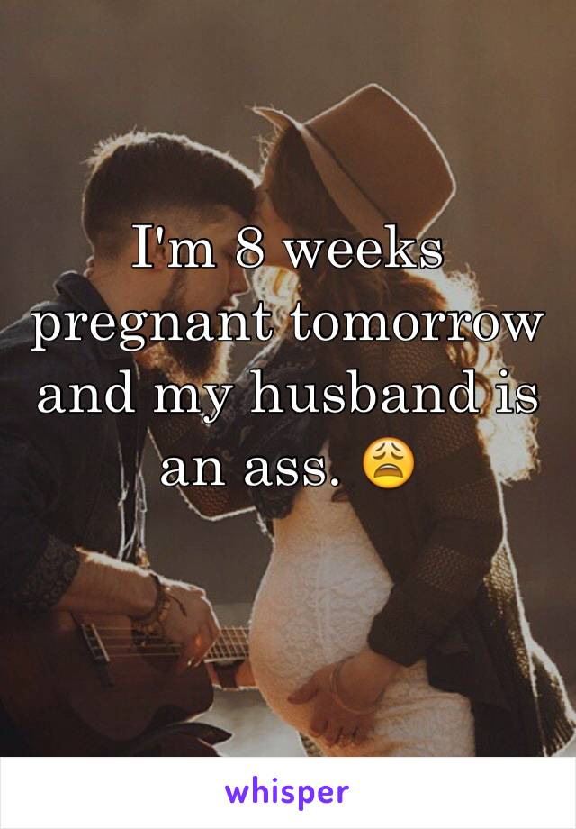 I'm 8 weeks pregnant tomorrow and my husband is an ass. 😩