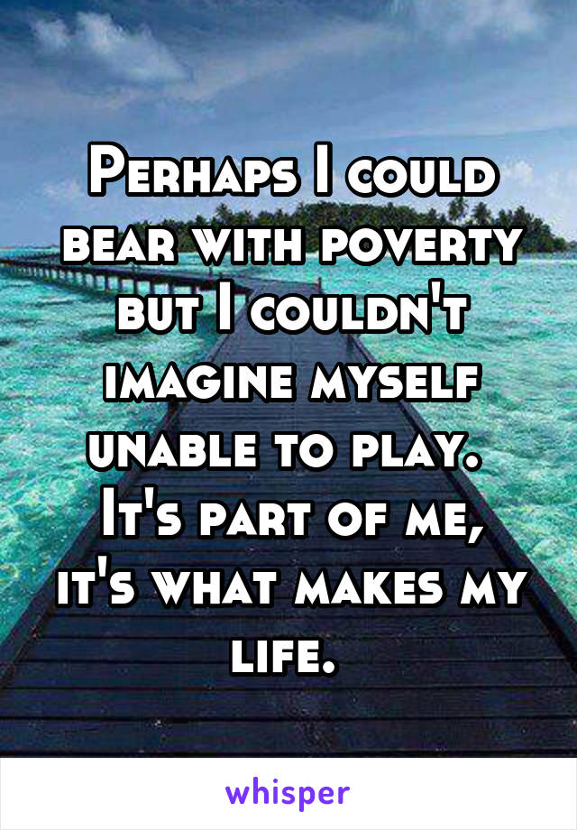 Perhaps I could bear with poverty but I couldn't imagine myself unable to play. 
It's part of me, it's what makes my life. 