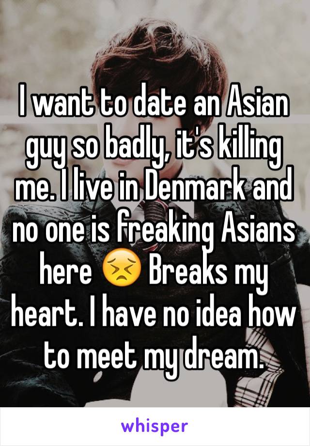 I want to date an Asian guy so badly, it's killing me. I live in Denmark and no one is freaking Asians here 😣 Breaks my heart. I have no idea how to meet my dream.