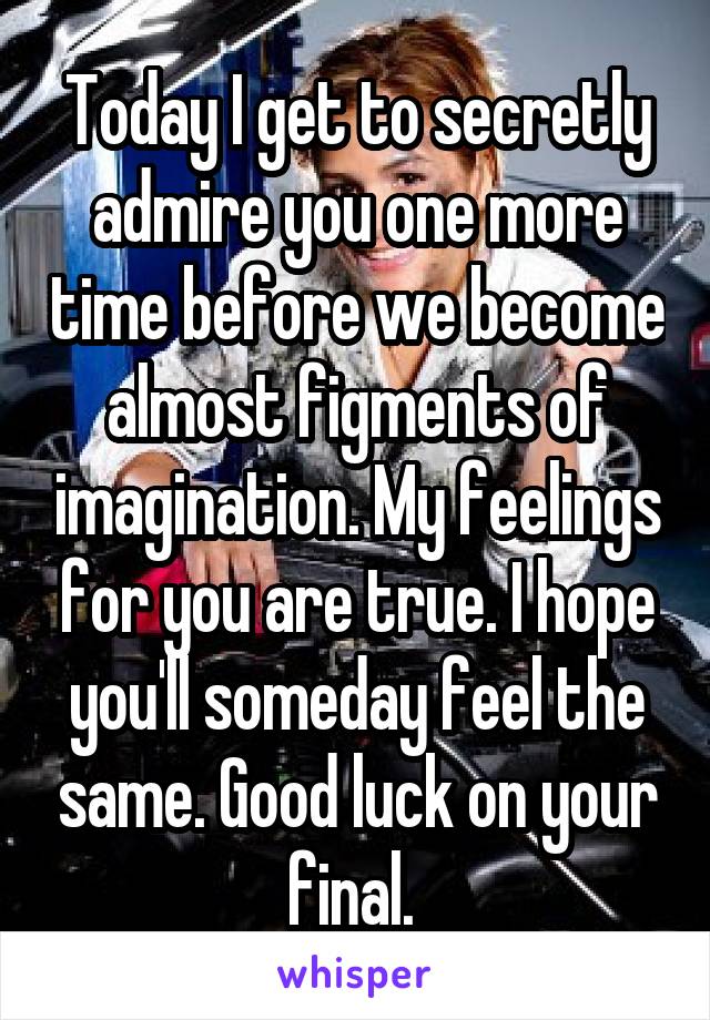 Today I get to secretly admire you one more time before we become almost figments of imagination. My feelings for you are true. I hope you'll someday feel the same. Good luck on your final. 