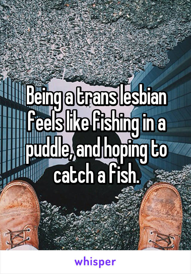 Being a trans lesbian feels like fishing in a puddle, and hoping to catch a fish.