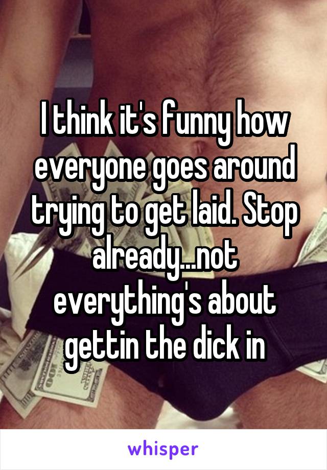 I think it's funny how everyone goes around trying to get laid. Stop already...not everything's about gettin the dick in