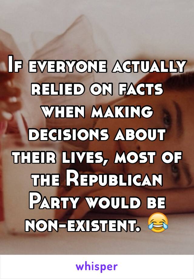 If everyone actually relied on facts when making decisions about their lives, most of the Republican Party would be non-existent. 😂