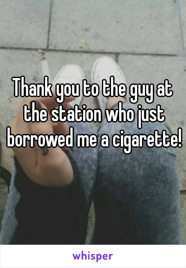 Thank you to the guy at the station who just borrowed me a cigarette! 