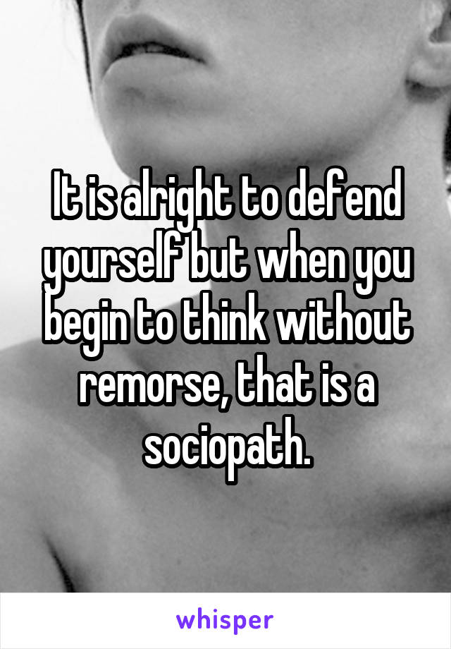 It is alright to defend yourself but when you begin to think without remorse, that is a sociopath.