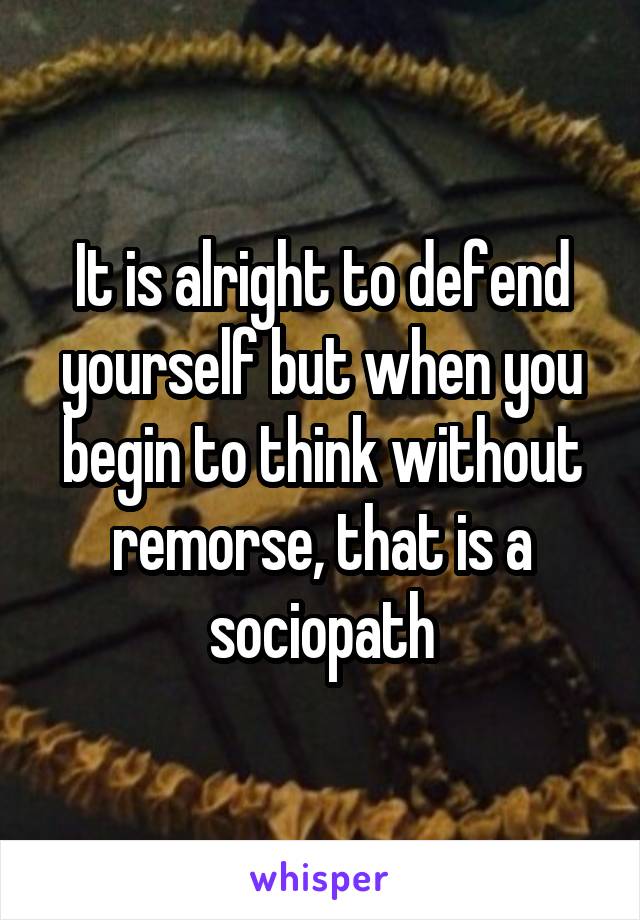 It is alright to defend yourself but when you begin to think without remorse, that is a sociopath