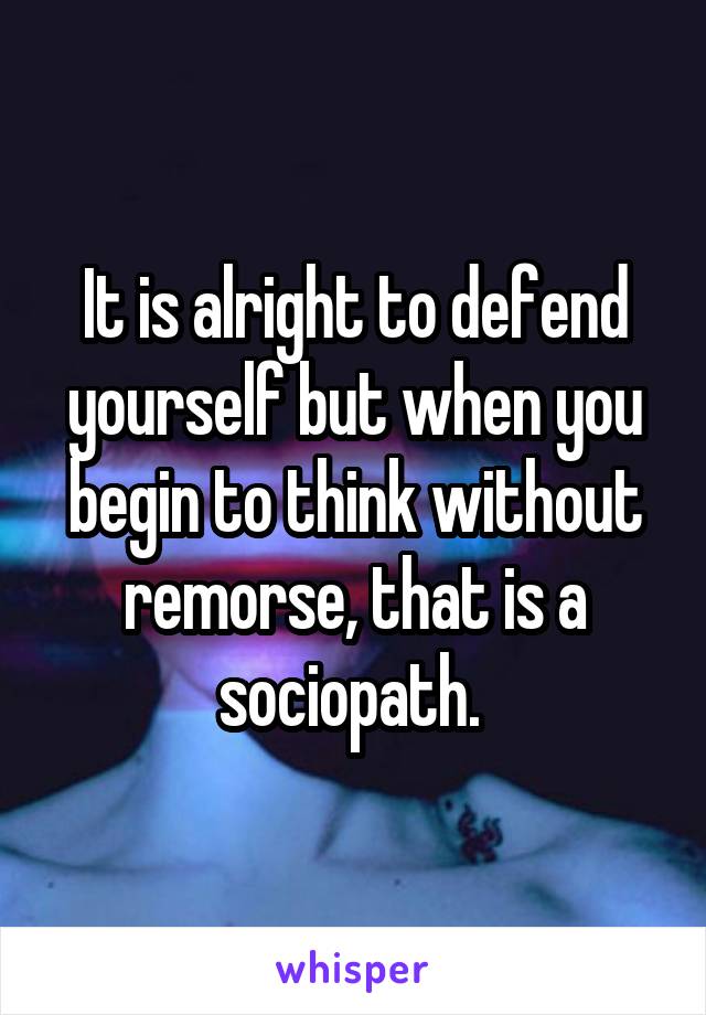 It is alright to defend yourself but when you begin to think without remorse, that is a sociopath. 