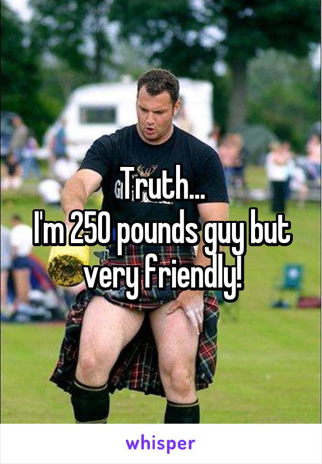 Truth...
I'm 250 pounds guy but very friendly!