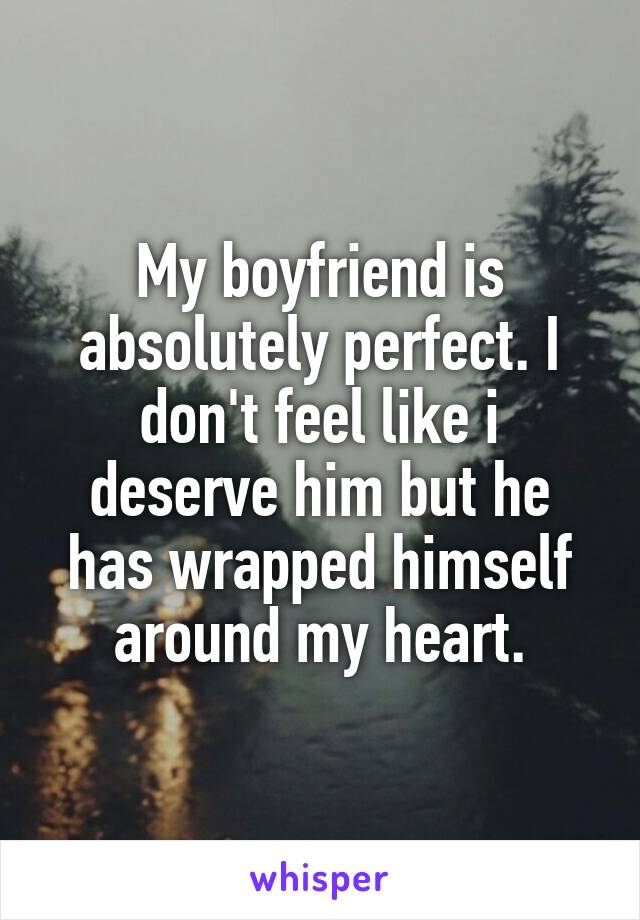 My boyfriend is absolutely perfect. I don't feel like i deserve him but he has wrapped himself around my heart.