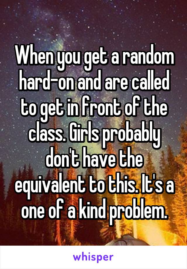 When you get a random hard-on and are called to get in front of the class. Girls probably don't have the equivalent to this. It's a one of a kind problem.