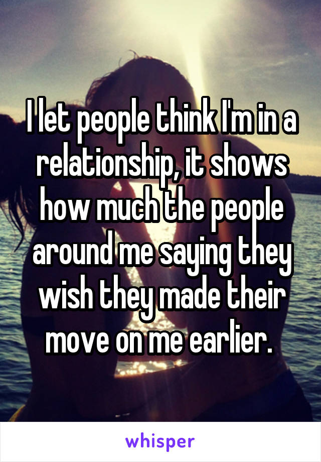 I let people think I'm in a relationship, it shows how much the people around me saying they wish they made their move on me earlier. 