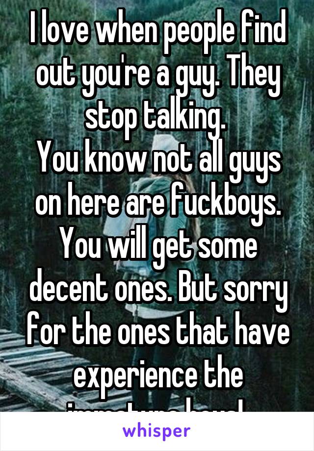 I love when people find out you're a guy. They stop talking. 
You know not all guys on here are fuckboys. You will get some decent ones. But sorry for the ones that have experience the immature boys! 