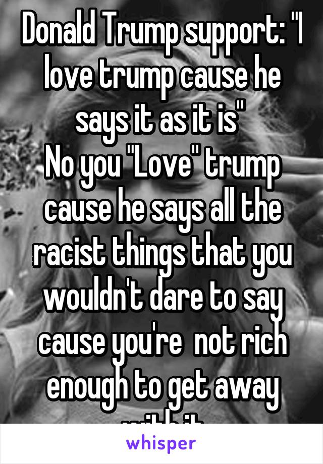 Donald Trump support: "I love trump cause he says it as it is" 
No you "Love" trump cause he says all the racist things that you wouldn't dare to say cause you're  not rich enough to get away with it