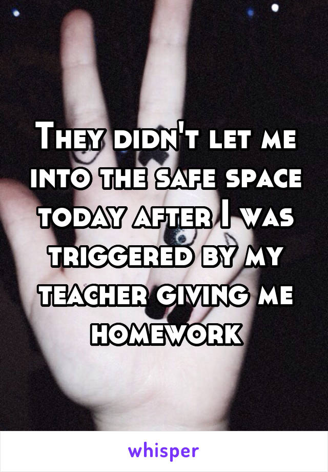 They didn't let me into the safe space today after I was triggered by my teacher giving me homework