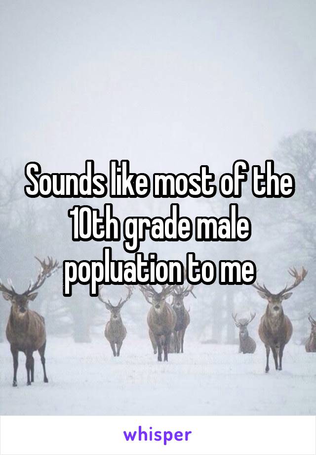 Sounds like most of the 10th grade male popluation to me