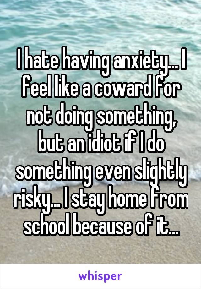 I hate having anxiety... I feel like a coward for not doing something, but an idiot if I do something even slightly risky... I stay home from school because of it...