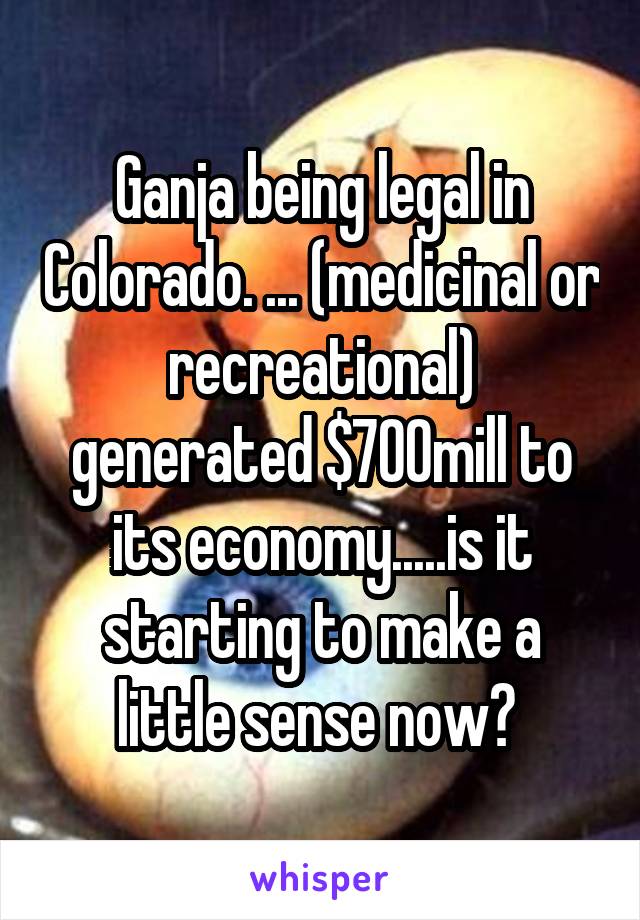 Ganja being legal in Colorado. ... (medicinal or recreational) generated $700mill to its economy.....is it starting to make a little sense now? 