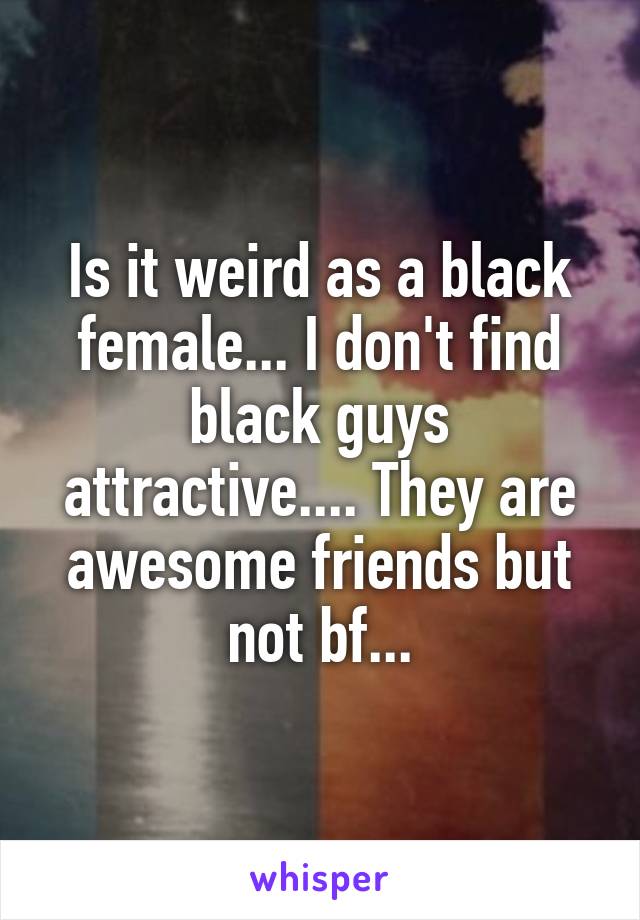 Is it weird as a black female... I don't find black guys attractive.... They are awesome friends but not bf...