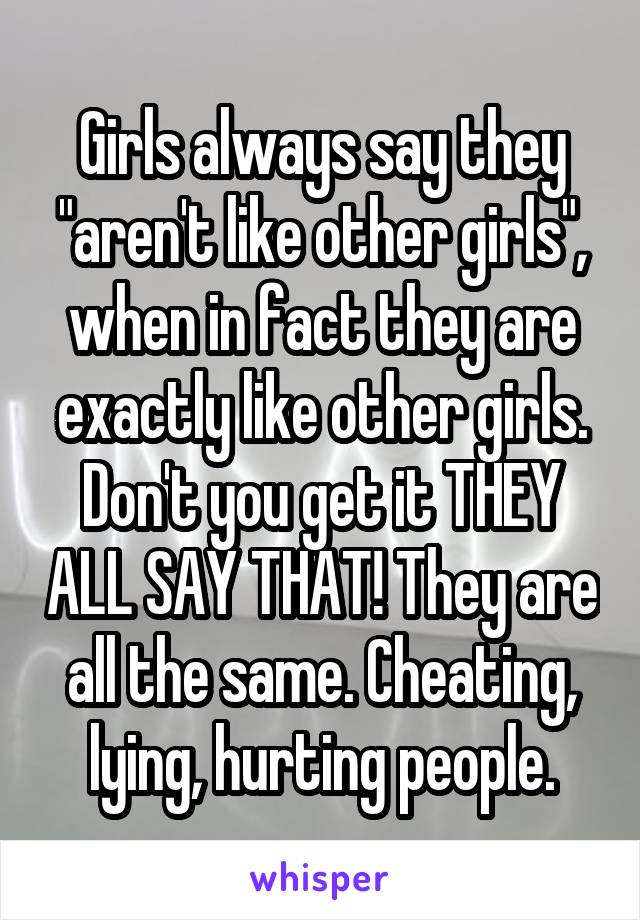 Girls always say they "aren't like other girls", when in fact they are exactly like other girls. Don't you get it THEY ALL SAY THAT! They are all the same. Cheating, lying, hurting people.