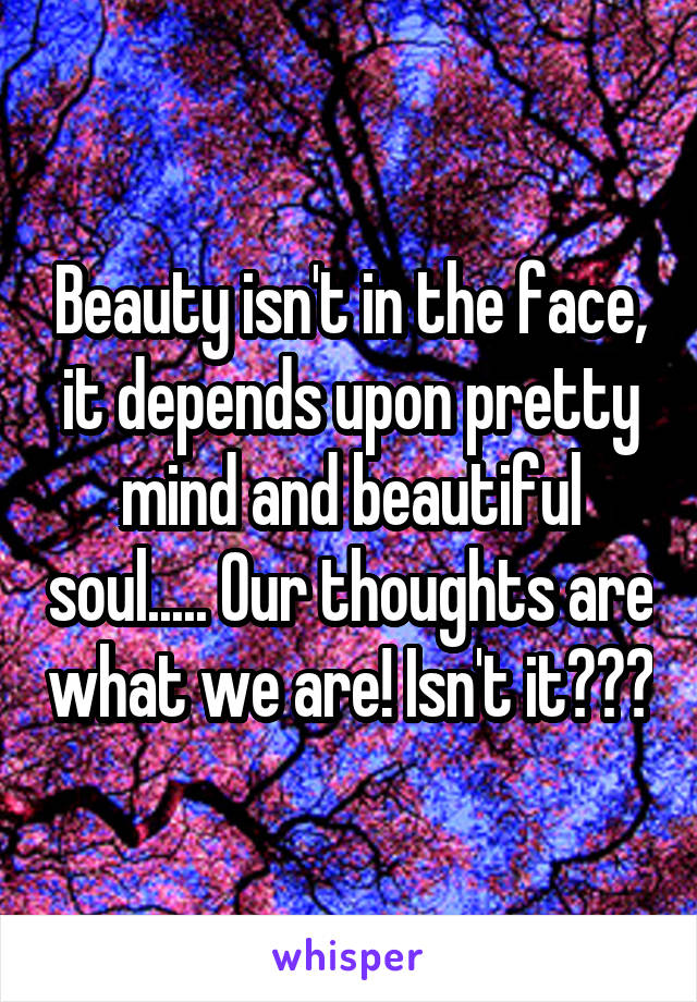 Beauty isn't in the face, it depends upon pretty mind and beautiful soul..... Our thoughts are what we are! Isn't it???