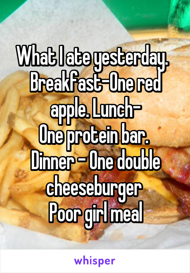 What I ate yesterday.  
Breakfast-One red apple. Lunch-
One protein bar. 
Dinner - One double cheeseburger 
Poor girl meal