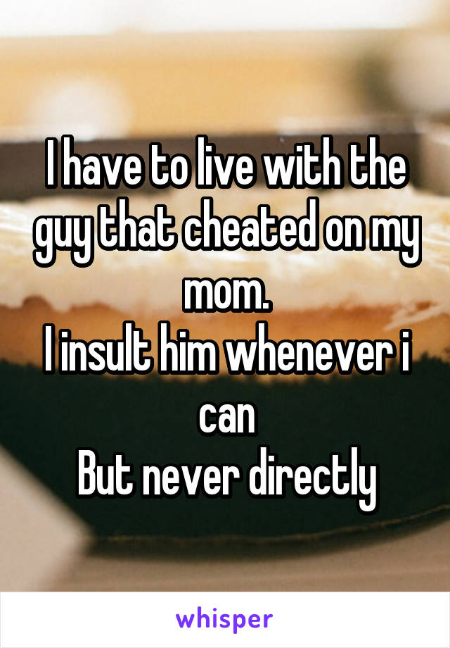 I have to live with the guy that cheated on my mom.
I insult him whenever i can
But never directly