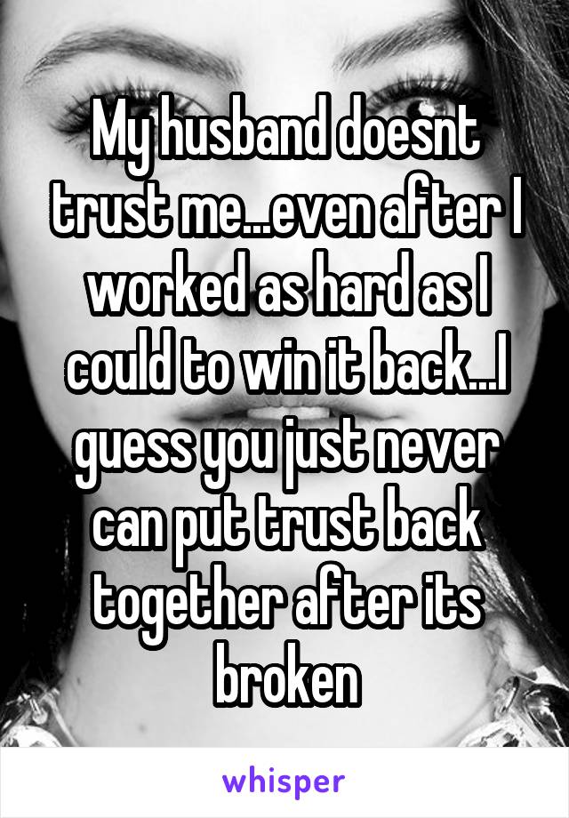 My husband doesnt trust me...even after I worked as hard as I could to win it back...I guess you just never can put trust back together after its broken