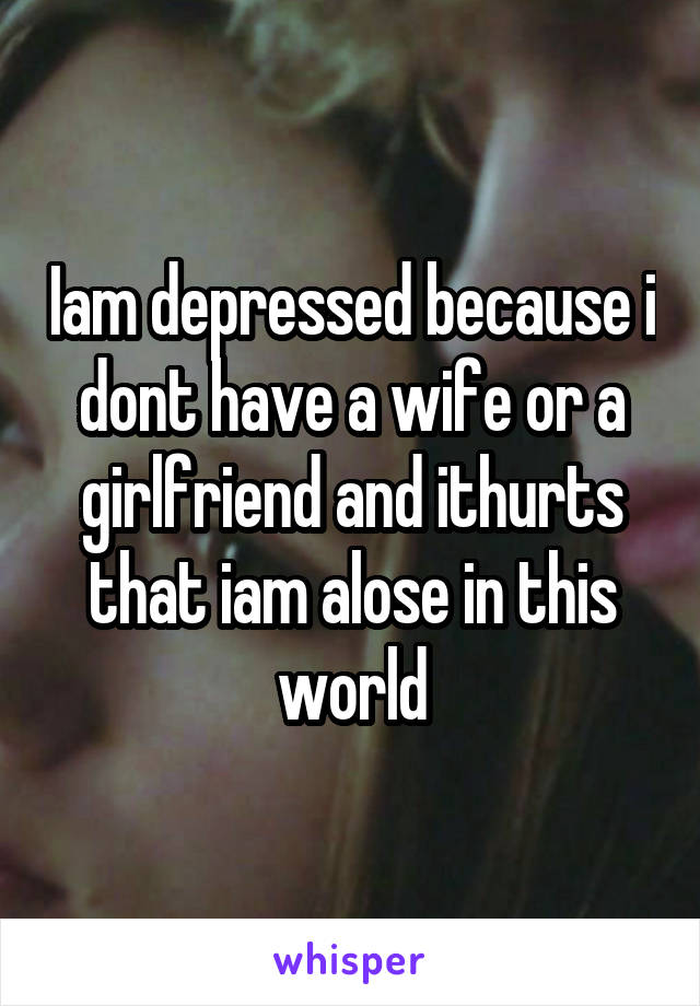 Iam depressed because i dont have a wife or a girlfriend and ithurts that iam alose in this world