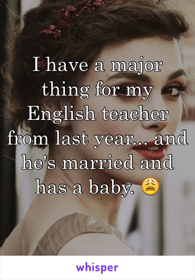 I have a major thing for my English teacher from last year... and he's married and has a baby. 😩