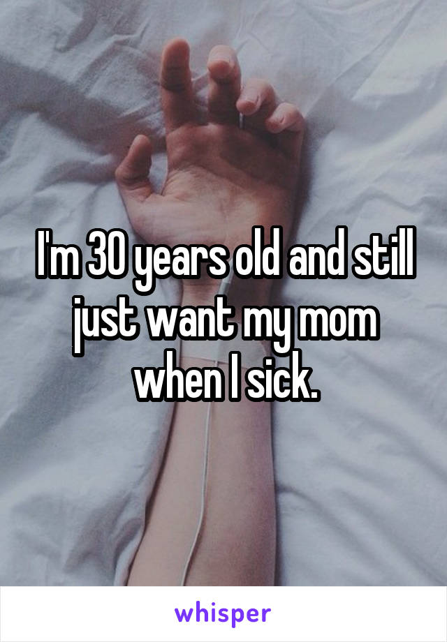 I'm 30 years old and still just want my mom when I sick.