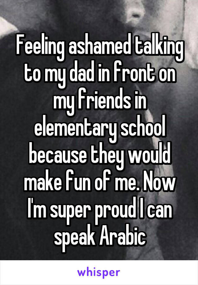 Feeling ashamed talking to my dad in front on my friends in elementary school because they would make fun of me. Now I'm super proud I can speak Arabic