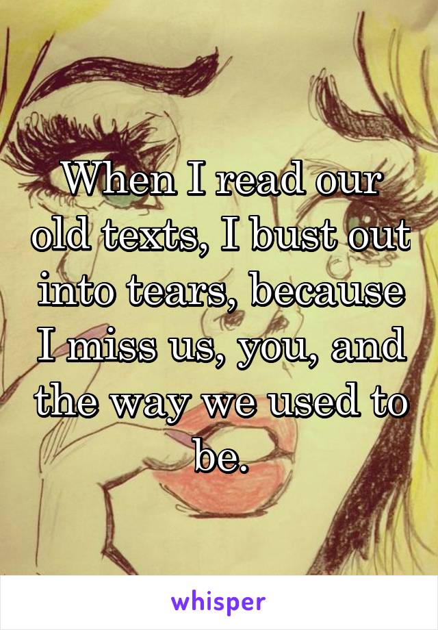 When I read our old texts, I bust out into tears, because I miss us, you, and the way we used to be.