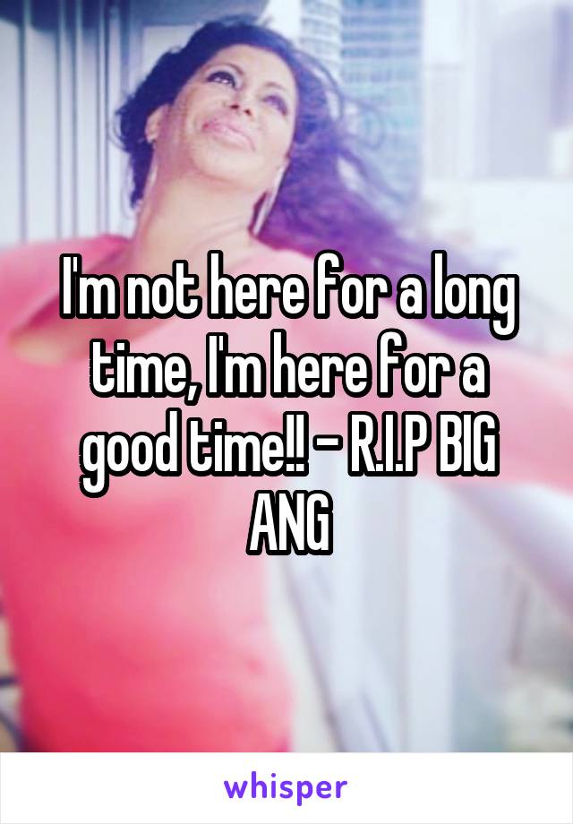 I'm not here for a long time, I'm here for a good time!! - R.I.P BIG ANG